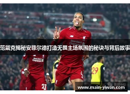 范戴克揭秘安菲尔德打造无畏主场氛围的秘诀与背后故事