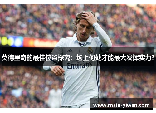 莫德里奇的最佳位置探究：场上何处才能最大发挥实力？