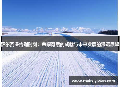 萨尔瓦多告别时刻:荣耀背后的成就与未来发展的深远展望 萨尔瓦多告别时刻:荣耀背后的成就与未来发展的深远展望