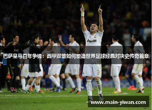 巴萨皇马百年争锋：西甲双雄如何塑造世界足球经典对决史传奇篇章