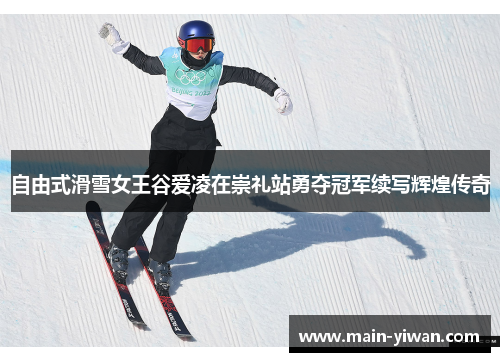自由式滑雪女王谷爱凌在崇礼站勇夺冠军续写辉煌传奇