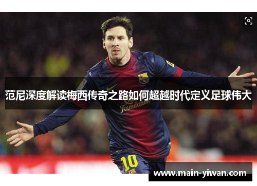 范尼深度解读梅西传奇之路如何超越时代定义足球伟大