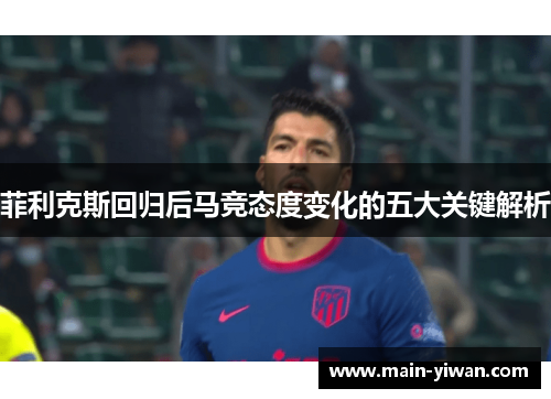 菲利克斯回归后马竞态度变化的五大关键解析