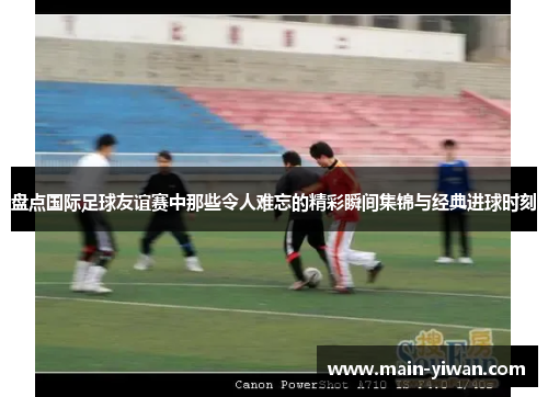 盘点国际足球友谊赛中那些令人难忘的精彩瞬间集锦与经典进球时刻