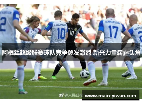 阿根廷超级联赛球队竞争愈发激烈 新兴力量崭露头角 阿根廷超级联赛球队竞争愈发激烈 新兴力量崭露头角