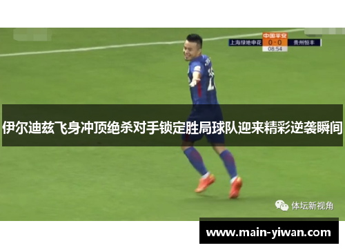 伊尔迪兹飞身冲顶绝杀对手锁定胜局球队迎来精彩逆袭瞬间 伊尔迪兹飞身冲顶绝杀对手锁定胜局球队迎来精彩逆袭瞬间