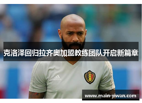 克洛泽回归拉齐奥加盟教练团队开启新篇章 克洛泽回归拉齐奥加盟教练团队开启新篇章