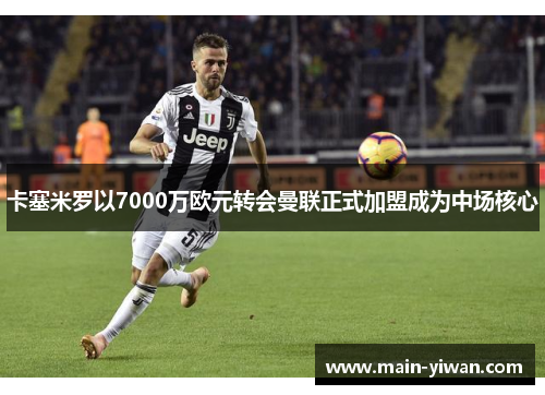 卡塞米罗以7000万欧元转会曼联正式加盟成为中场核心 卡塞米罗以7000万欧元转会曼联正式加盟成为中场核心