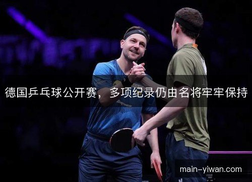 德国乒乓球公开赛,多项纪录仍由名将牢牢保持 德国乒乓球公开赛,多项纪录仍由名将牢牢保持